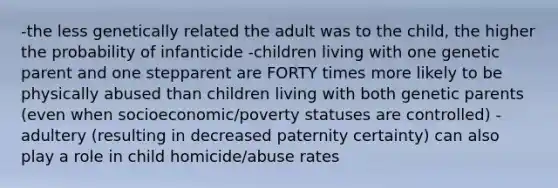 -the less genetically related the adult was to the child, the higher the probability of infanticide -children living with one genetic parent and one stepparent are FORTY times more likely to be physically abused than children living with both genetic parents (even when socioeconomic/poverty statuses are controlled) -adultery (resulting in decreased paternity certainty) can also play a role in child homicide/abuse rates