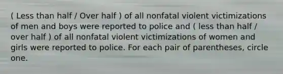 ( Less than half / Over half ) of all nonfatal violent victimizations of men and boys were reported to police and ( less than half / over half ) of all nonfatal violent victimizations of women and girls were reported to police. For each pair of parentheses, circle one.