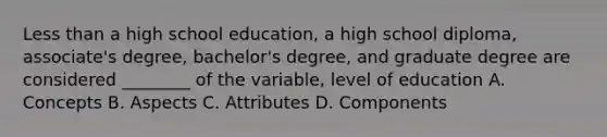 Less than a high school education, a high school diploma, associate's degree, bachelor's degree, and graduate degree are considered ________ of the variable, level of education A. Concepts B. Aspects C. Attributes D. Components