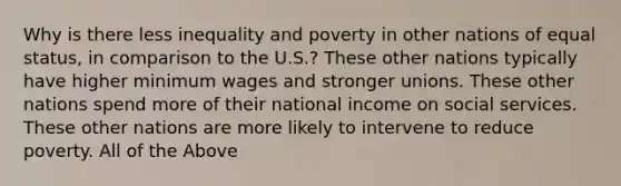 Why is there less inequality and poverty in other nations of equal status, in comparison to the U.S.? These other nations typically have higher minimum wages and stronger unions. These other nations spend more of their national income on social services. These other nations are more likely to intervene to reduce poverty. All of the Above