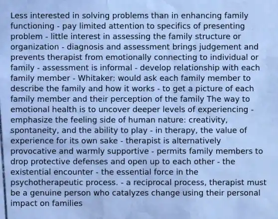 Less interested in solving problems than in enhancing family functioning - pay limited attention to specifics of presenting problem - little interest in assessing the family structure or organization - diagnosis and assessment brings judgement and prevents therapist from emotionally connecting to individual or family - assessment is informal - develop relationship with each family member - Whitaker: would ask each family member to describe the family and how it works - to get a picture of each family member and their perception of the family The way to emotional health is to uncover deeper levels of experiencing - emphasize the feeling side of human nature: creativity, spontaneity, and the ability to play - in therapy, the value of experience for its own sake - therapist is alternatively provocative and warmly supportive - permits family members to drop protective defenses and open up to each other - the existential encounter - the essential force in the psychotherapeutic process. - a reciprocal process, therapist must be a genuine person who catalyzes change using their personal impact on families