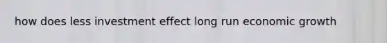 how does less investment effect long run economic growth