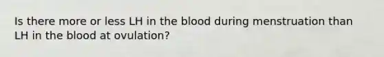 Is there more or less LH in the blood during menstruation than LH in the blood at ovulation?