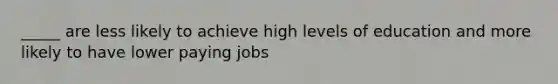 _____ are less likely to achieve high levels of education and more likely to have lower paying jobs