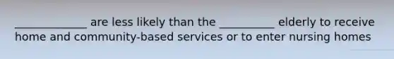 _____________ are less likely than the __________ elderly to receive home and community-based services or to enter nursing homes