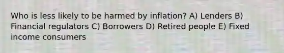 Who is less likely to be harmed by inflation? A) Lenders B) Financial regulators C) Borrowers D) Retired people E) Fixed income consumers