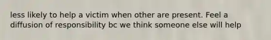 less likely to help a victim when other are present. Feel a diffusion of responsibility bc we think someone else will help