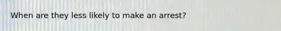 When are they less likely to make an arrest?