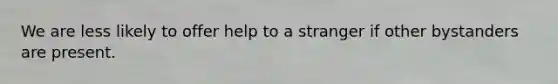 We are less likely to offer help to a stranger if other bystanders are present.