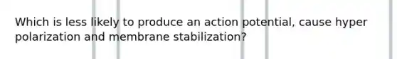 Which is less likely to produce an action potential, cause hyper polarization and membrane stabilization?