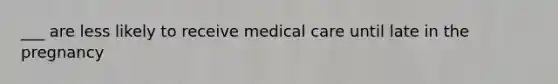 ___ are less likely to receive medical care until late in the pregnancy