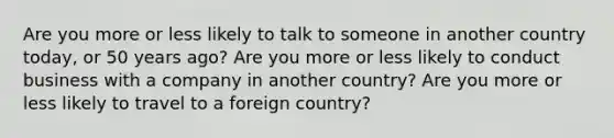 Are you more or less likely to talk to someone in another country today, or 50 years ago? Are you more or less likely to conduct business with a company in another country? Are you more or less likely to travel to a foreign country?