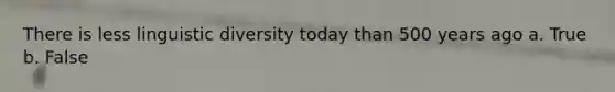 There is less linguistic diversity today than 500 years ago a. True b. False