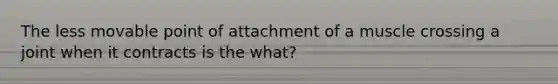 The less movable point of attachment of a muscle crossing a joint when it contracts is the what?