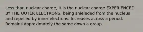 <a href='https://www.questionai.com/knowledge/k7BtlYpAMX-less-than' class='anchor-knowledge'>less than</a> nuclear charge, it is the nuclear charge EXPERIENCED BY THE OUTER ELECTRONS, being shieleded from the nucleus and repelled by inner electrons. Increases across a period. Remains approximately the same down a group.