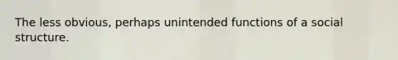 The less obvious, perhaps unintended functions of a social structure.