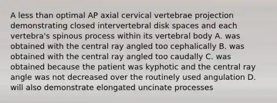 A less than optimal AP axial cervical vertebrae projection demonstrating closed intervertebral disk spaces and each vertebra's spinous process within its vertebral body A. was obtained with the central ray angled too cephalically B. was obtained with the central ray angled too caudally C. was obtained because the patient was kyphotic and the central ray angle was not decreased over the routinely used angulation D. will also demonstrate elongated uncinate processes