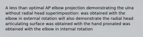 A less than optimal AP elbow projection demonstrating the ulna without radial head superimposition: was obtained with the elbow in external rotation will also demonstrate the radial head articulating surface was obtained with the hand pronated was obtained with the elbow in internal rotation