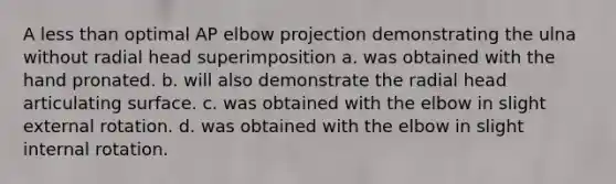 A less than optimal AP elbow projection demonstrating the ulna without radial head superimposition a. was obtained with the hand pronated. b. will also demonstrate the radial head articulating surface. c. was obtained with the elbow in slight external rotation. d. was obtained with the elbow in slight internal rotation.