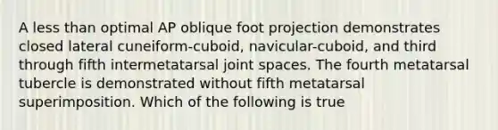 A less than optimal AP oblique foot projection demonstrates closed lateral cuneiform-cuboid, navicular-cuboid, and third through fifth intermetatarsal joint spaces. The fourth metatarsal tubercle is demonstrated without fifth metatarsal superimposition. Which of the following is true