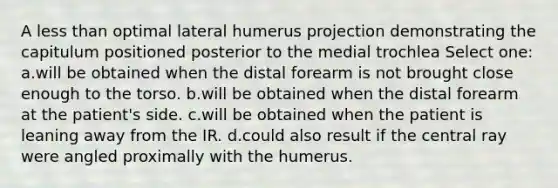 A less than optimal lateral humerus projection demonstrating the capitulum positioned posterior to the medial trochlea Select one: a.will be obtained when the distal forearm is not brought close enough to the torso. b.will be obtained when the distal forearm at the patient's side. c.will be obtained when the patient is leaning away from the IR. d.could also result if the central ray were angled proximally with the humerus.