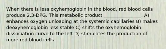 When there is less oxyhemoglobin in the blood, red blood cells produce 2,3-DPG. This metabolic product ________________. A) enhances oxygen unloading at the systemic capillaries B) makes deoxyhemoglobin less stable C) shifts the oxyhemoglobin dissociation curve to the left D) stimulates the production of more red blood cells