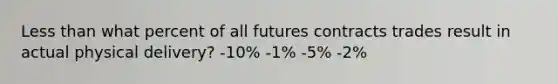 Less than what percent of all futures contracts trades result in actual physical delivery? -10% -1% -5% -2%