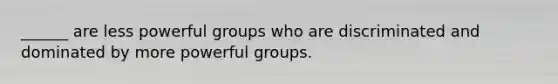 ______ are less powerful groups who are discriminated and dominated by more powerful groups.