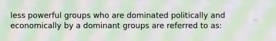 less powerful groups who are dominated politically and economically by a dominant groups are referred to as: