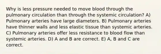 Why is less pressure needed to move blood through the pulmonary circulation than through the systemic circulation? A) Pulmonary arteries have large diameters. B) Pulmonary arteries have thinner walls and less elastic tissue than systemic arteries. C) Pulmonary arteries offer less resistance to blood flow than systemic arteries. D) A and B are correct. E) A, B and C are correct.