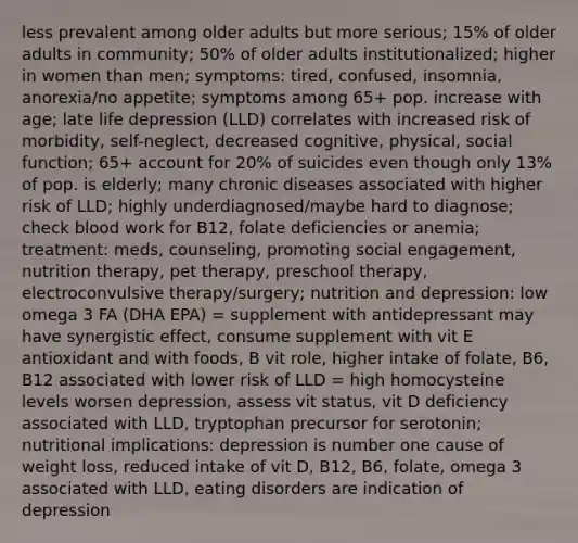 less prevalent among older adults but more serious; 15% of older adults in community; 50% of older adults institutionalized; higher in women than men; symptoms: tired, confused, insomnia, anorexia/no appetite; symptoms among 65+ pop. increase with age; late life depression (LLD) correlates with increased risk of morbidity, self-neglect, decreased cognitive, physical, social function; 65+ account for 20% of suicides even though only 13% of pop. is elderly; many chronic diseases associated with higher risk of LLD; highly underdiagnosed/maybe hard to diagnose; check blood work for B12, folate deficiencies or anemia; treatment: meds, counseling, promoting social engagement, nutrition therapy, pet therapy, preschool therapy, electroconvulsive therapy/surgery; nutrition and depression: low omega 3 FA (DHA EPA) = supplement with antidepressant may have synergistic effect, consume supplement with vit E antioxidant and with foods, B vit role, higher intake of folate, B6, B12 associated with lower risk of LLD = high homocysteine levels worsen depression, assess vit status, vit D deficiency associated with LLD, tryptophan precursor for serotonin; nutritional implications: depression is number one cause of weight loss, reduced intake of vit D, B12, B6, folate, omega 3 associated with LLD, eating disorders are indication of depression