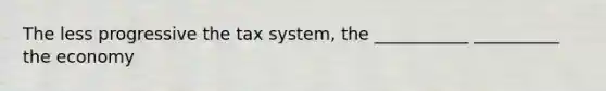 The less progressive the tax system, the ___________ __________ the economy