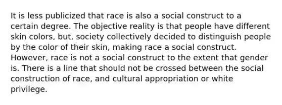 It is less publicized that race is also a social construct to a certain degree. The objective reality is that people have different skin colors, but, society collectively decided to distinguish people by the color of their skin, making race a social construct. However, race is not a social construct to the extent that gender is. There is a line that should not be crossed between the social construction of race, and cultural appropriation or white privilege.