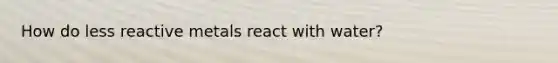How do less reactive metals react with water?