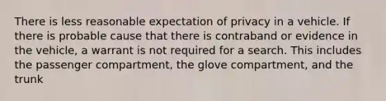 There is less reasonable expectation of privacy in a vehicle. If there is probable cause that there is contraband or evidence in the vehicle, a warrant is not required for a search. This includes the passenger compartment, the glove compartment, and the trunk