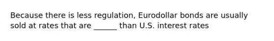 Because there is less regulation, Eurodollar bonds are usually sold at rates that are ______ than U.S. interest rates