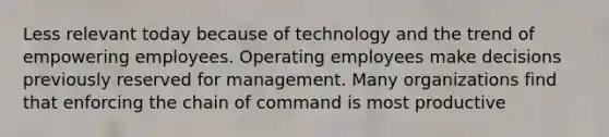 Less relevant today because of technology and the trend of empowering employees. Operating employees make decisions previously reserved for management. Many organizations find that enforcing the chain of command is most productive