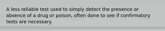 A less reliable test used to simply detect the presence or absence of a drug or poison, often done to see if confirmatory tests are necessary.