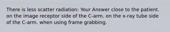 There is less scatter radiation: Your Answer close to the patient. on the image receptor side of the C-arm. on the x-ray tube side of the C-arm. when using frame grabbing.