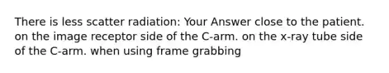 There is less scatter radiation: Your Answer close to the patient. on the image receptor side of the C-arm. on the x-ray tube side of the C-arm. when using frame grabbing