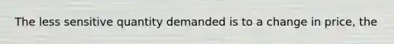The less sensitive quantity demanded is to a change in price, the