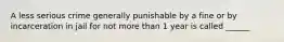 A less serious crime generally punishable by a fine or by incarceration in jail for not more than 1 year is called ______