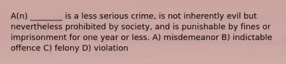 A(n) ________ is a less serious crime, is not inherently evil but nevertheless prohibited by society, and is punishable by fines or imprisonment for one year or less. A) misdemeanor B) indictable offence C) felony D) violation