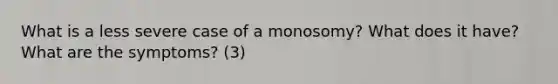 What is a less severe case of a monosomy? What does it have? What are the symptoms? (3)