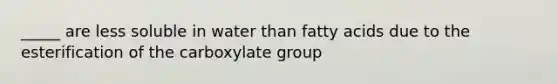 _____ are less soluble in water than fatty acids due to the esterification of the carboxylate group