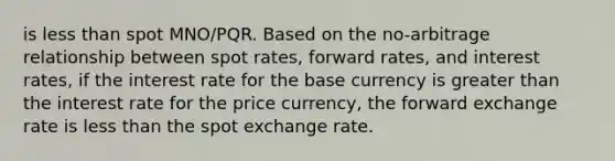 is <a href='https://www.questionai.com/knowledge/k7BtlYpAMX-less-than' class='anchor-knowledge'>less than</a> spot MNO/PQR. Based on the no-arbitrage relationship between spot rates, forward rates, and interest rates, if the interest rate for the base currency is <a href='https://www.questionai.com/knowledge/ktgHnBD4o3-greater-than' class='anchor-knowledge'>greater than</a> the interest rate for the price currency, the forward exchange rate is less than the spot exchange rate.