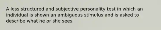 A less structured and subjective personality test in which an individual is shown an ambiguous stimulus and is asked to describe what he or she sees.