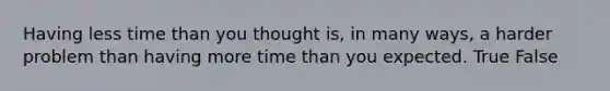 Having less time than you thought is, in many ways, a harder problem than having more time than you expected. True False