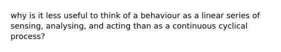 why is it less useful to think of a behaviour as a linear series of sensing, analysing, and acting than as a continuous cyclical process?