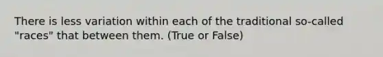 There is less variation within each of the traditional so-called "races" that between them. (True or False)